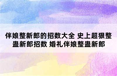 伴娘整新郎的招数大全 史上超狠整蛊新郎招数 婚礼伴娘整蛊新郎